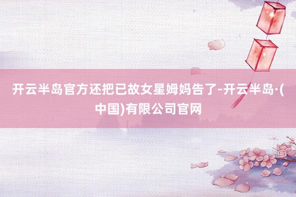 开云半岛官方还把已故女星姆妈告了-开云半岛·(中国)有限公司官网