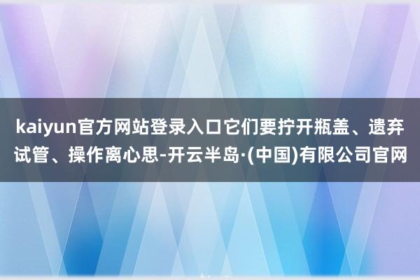 kaiyun官方网站登录入口它们要拧开瓶盖、遗弃试管、操作离心思-开云半岛·(中国)有限公司官网