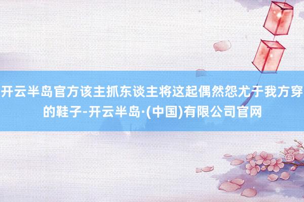 开云半岛官方该主抓东谈主将这起偶然怨尤于我方穿的鞋子-开云半岛·(中国)有限公司官网