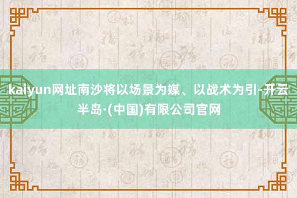 kaiyun网址南沙将以场景为媒、以战术为引-开云半岛·(中国)有限公司官网